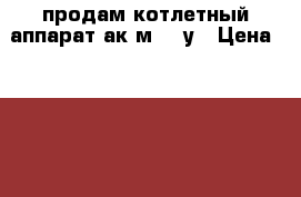 продам котлетный аппарат ак2м-40-у › Цена ­ 40 000 - Белгородская обл., Грайворонский р-н, Головчино с. Бизнес » Оборудование   . Белгородская обл.